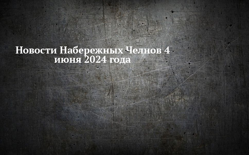 Новости Набережных Челнов 4 июня 2024 года