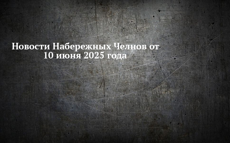 Новости Набережных Челнов от 10 июня 2025 года